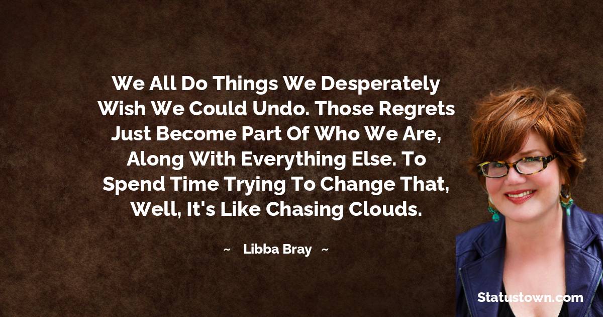 Libba Bray Quotes - We all do things we desperately wish we could undo. Those regrets just become part of who we are, along with everything else. To spend time trying to change that, well, it's like chasing clouds.